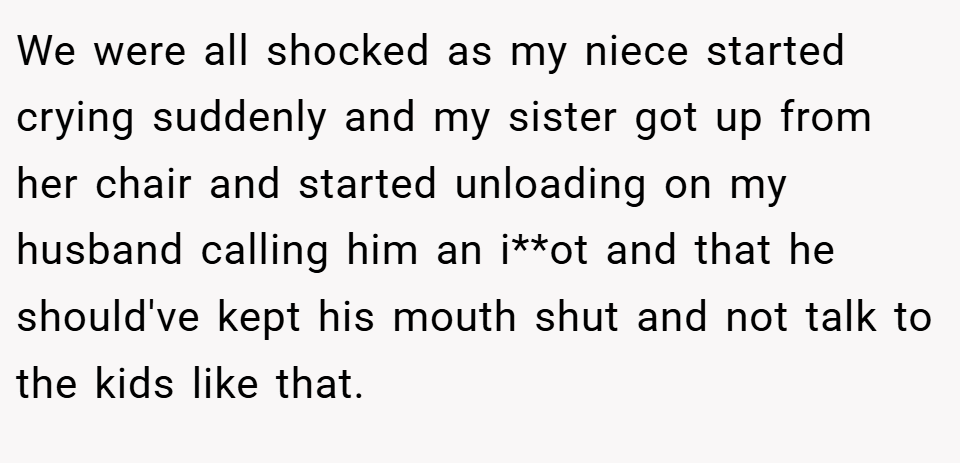 We were all shocked as my niece started crying suddenly and my sister got up from her chair and started unloading on my husband calling him an i**ot and that he should've kept his mouth shut and not talk to the kids like that.