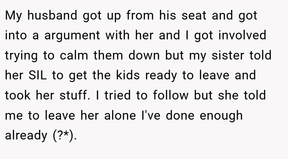 My husband got up from his seat and got into a argument with her and I got involved trying to calm them down but my sister told her SIL to get the kids ready to leave and took her stuff. I tried to follow but she told me to leave her alone I've done enough already (?*).