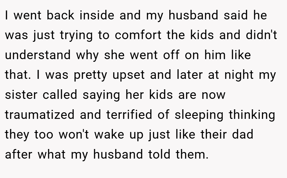 I went back inside and my husband said he was just trying to comfort the kids and didn't understand why she went off on him like that. I was pretty upset and later at night my sister called saying her kids are now traumatized and terrified of sleeping thinking they too won't wake up just like their dad after what my husband told them.