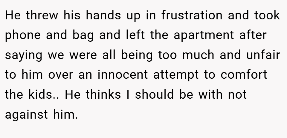He threw his hands up in frustration and took phone and bag and left the apartment after saying we were all being too much and unfair to him over an innocent attempt to comfort the kids.. He thinks I should be with not against him.