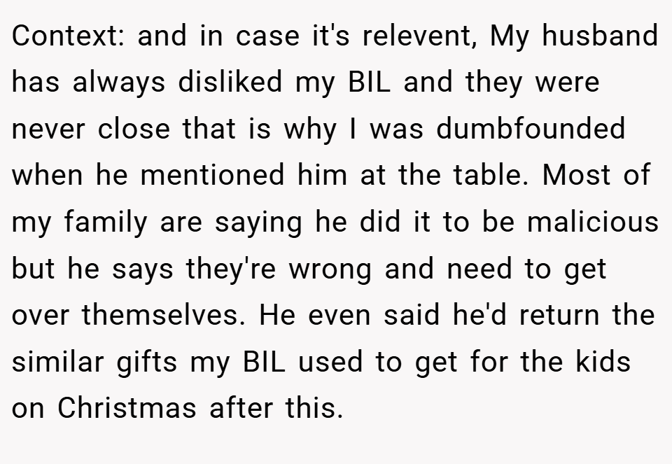 Context: and in case it's relevent, My husband has always disliked my BIL and they were never close that is why I was dumbfounded when he mentioned him at the table. Most of my family are saying he did it to be malicious but he says they're wrong and need to get over themselves. He even said he'd return the similar gifts my BIL used to get for the kids on Christmas after this.