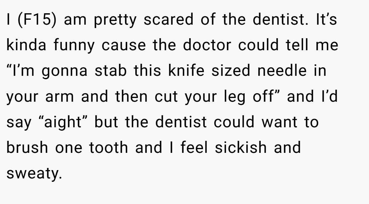 I (F15) am pretty scared of the dentist. It’s kinda funny cause the doctor could tell me “I’m gonna stab this knife sized needle in your arm and then cut your leg off” and I’d say “aight” but the dentist could want to brush one tooth and I feel sickish and sweaty.