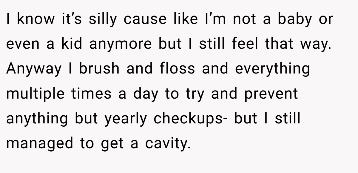 I know it’s silly cause like I’m not a baby or even a kid anymore but I still feel that way. Anyway I brush and floss and everything multiple times a day to try and prevent anything but yearly checkups- but I still managed to get a cavity.
