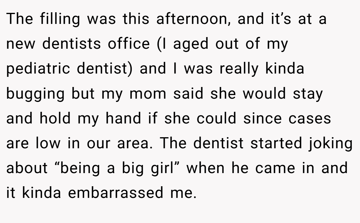 The filling was this afternoon, and it’s at a new dentists office (I aged out of my pediatric dentist) and I was really kinda bugging but my mom said she would stay and hold my hand if she could since cases are low in our area. The dentist started joking about “being a big girl” when he came in and it kinda embarrassed me.