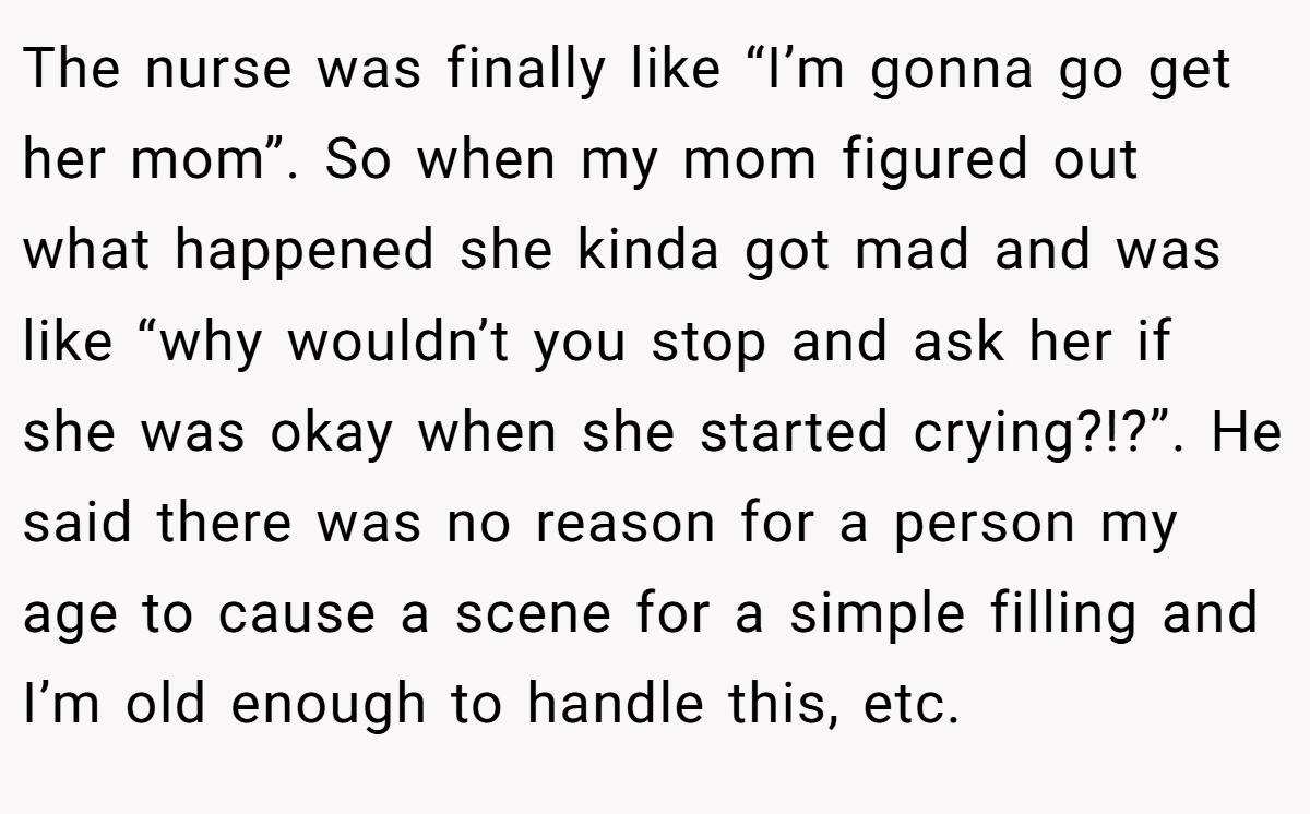 The nurse was finally like “I’m gonna go get her mom”. So when my mom figured out what happened she kinda got mad and was like “why wouldn’t you stop and ask her if she was okay when she started crying?!?”. He said there was no reason for a person my age to cause a scene for a simple filling and I’m old enough to handle this, etc.