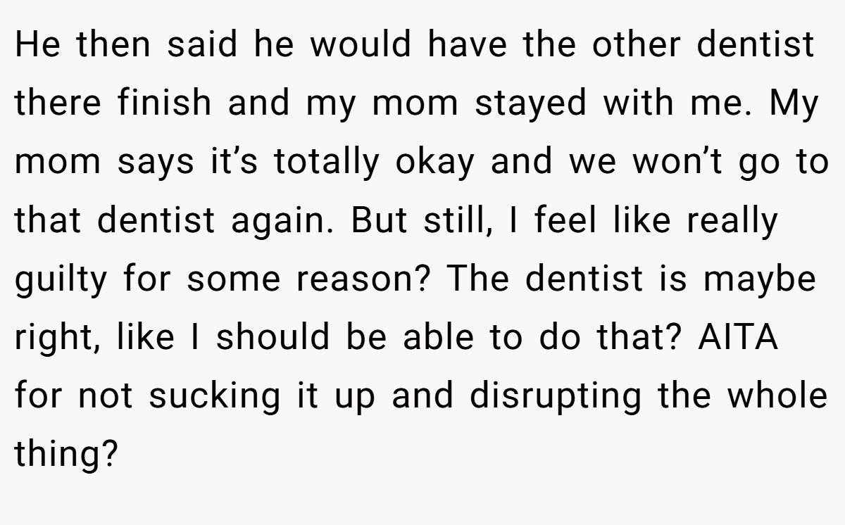 He then said he would have the other dentist there finish and my mom stayed with me. My mom says it’s totally okay and we won’t go to that dentist again. But still, I feel like really guilty for some reason? The dentist is maybe right, like I should be able to do that? AITA for not sucking it up and disrupting the whole thing?