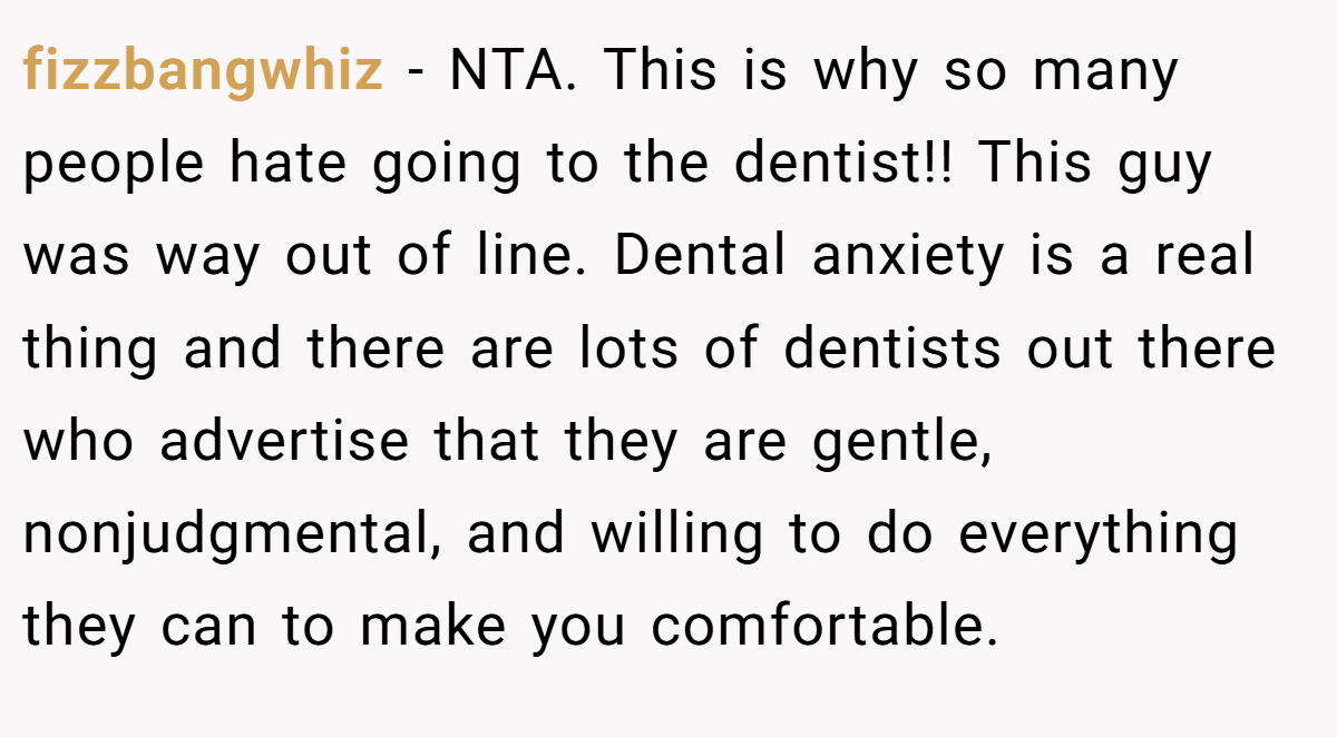 fizzbangwhiz − NTA. This is why so many people hate going to the dentist!! This guy was way out of line. Dental anxiety is a real thing and there are lots of dentists out there who advertise that they are gentle, nonjudgmental, and willing to do everything they can to make you comfortable.