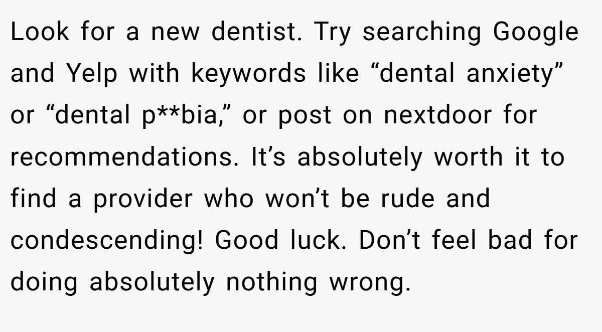 Look for a new dentist. Try searching Google and Yelp with keywords like “dental anxiety” or “dental p**bia,” or post on nextdoor for recommendations. It’s absolutely worth it to find a provider who won’t be rude and condescending! Good luck. Don’t feel bad for doing absolutely nothing wrong.