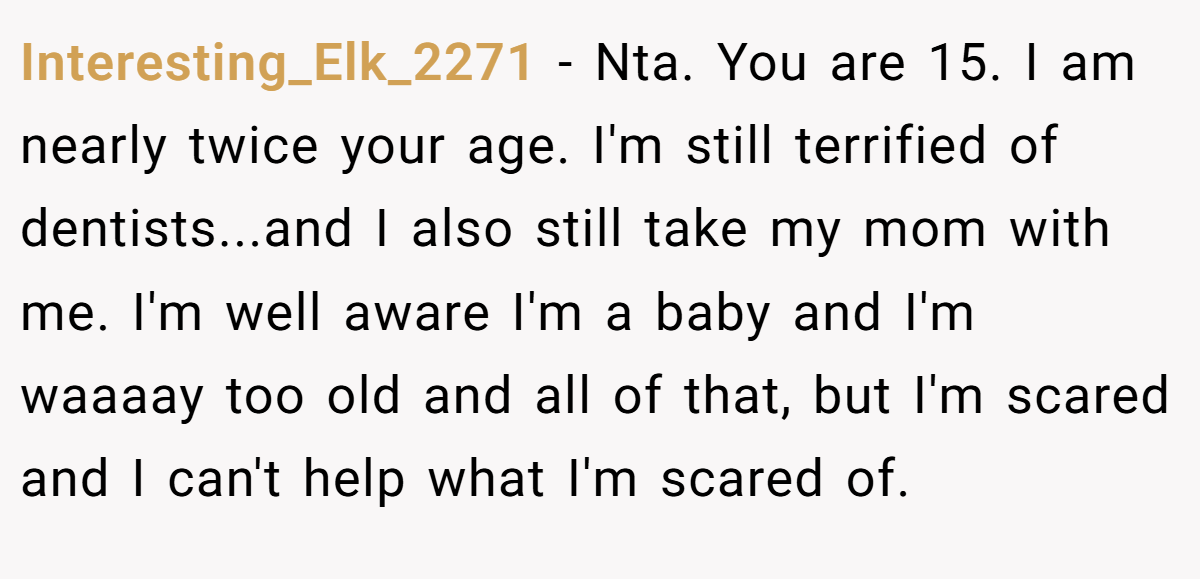 Interesting_Elk_2271 − Nta. You are 15. I am nearly twice your age. I'm still terrified of dentists...and I also still take my mom with me. I'm well aware I'm a baby and I'm waaaay too old and all of that, but I'm scared and I can't help what I'm scared of.