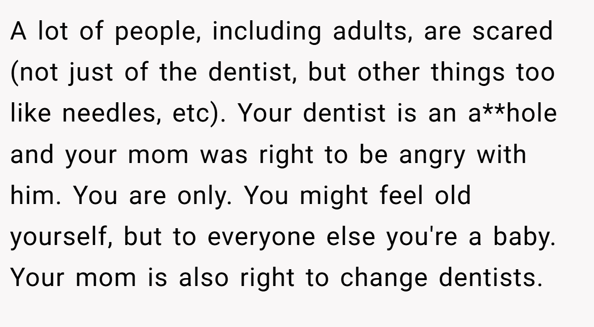 A lot of people, including adults, are scared (not just of the dentist, but other things too like needles, etc). Your dentist is an a**hole and your mom was right to be angry with him. You are only. You might feel old yourself, but to everyone else you're a baby. Your mom is also right to change dentists.