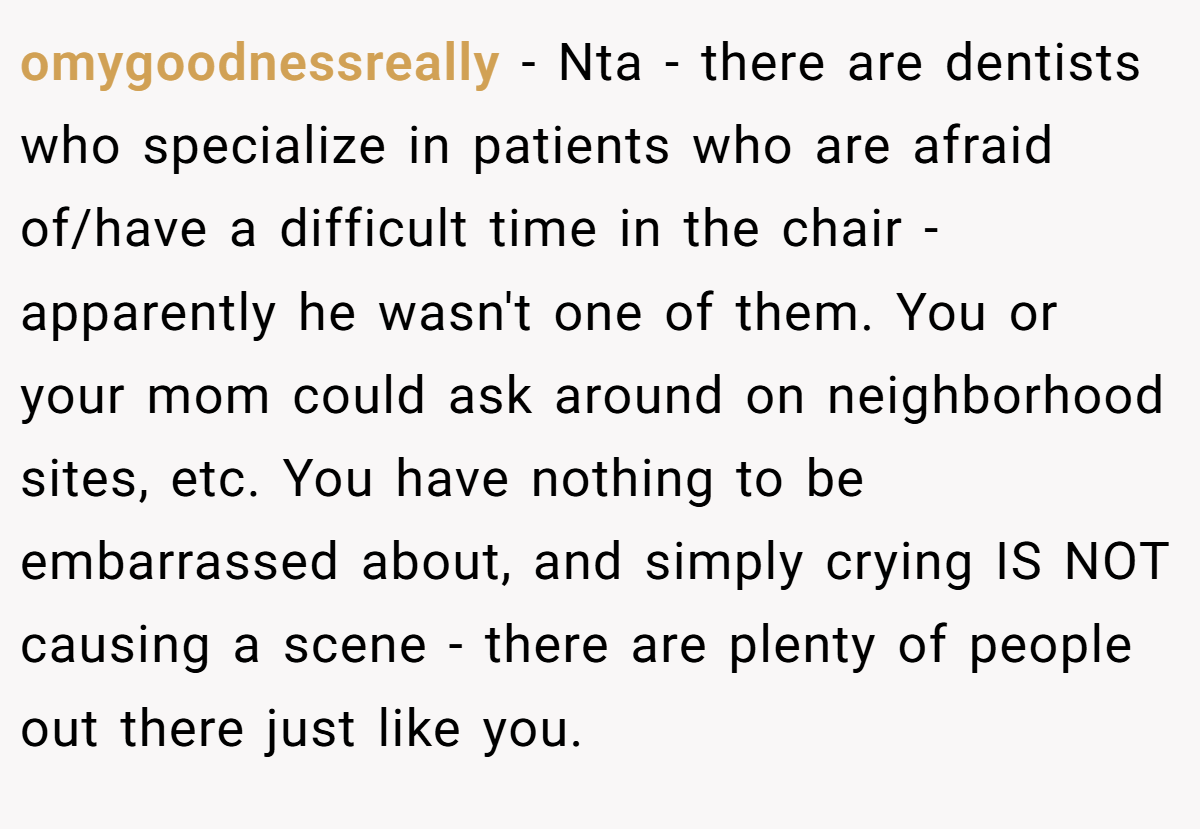 omygoodnessreally − Nta - there are dentists who specialize in patients who are afraid of/have a difficult time in the chair - apparently he wasn't one of them. You or your mom could ask around on neighborhood sites, etc. You have nothing to be embarrassed about, and simply crying IS NOT causing a scene - there are plenty of people out there just like you.