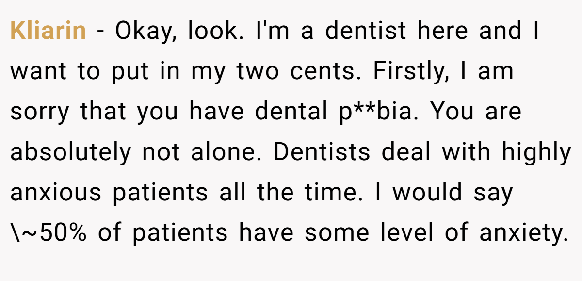 Kliarin − Okay, look. I'm a dentist here and I want to put in my two cents. Firstly, I am sorry that you have dental p**bia. You are absolutely not alone. Dentists deal with highly anxious patients all the time. I would say \~50% of patients have some level of anxiety.