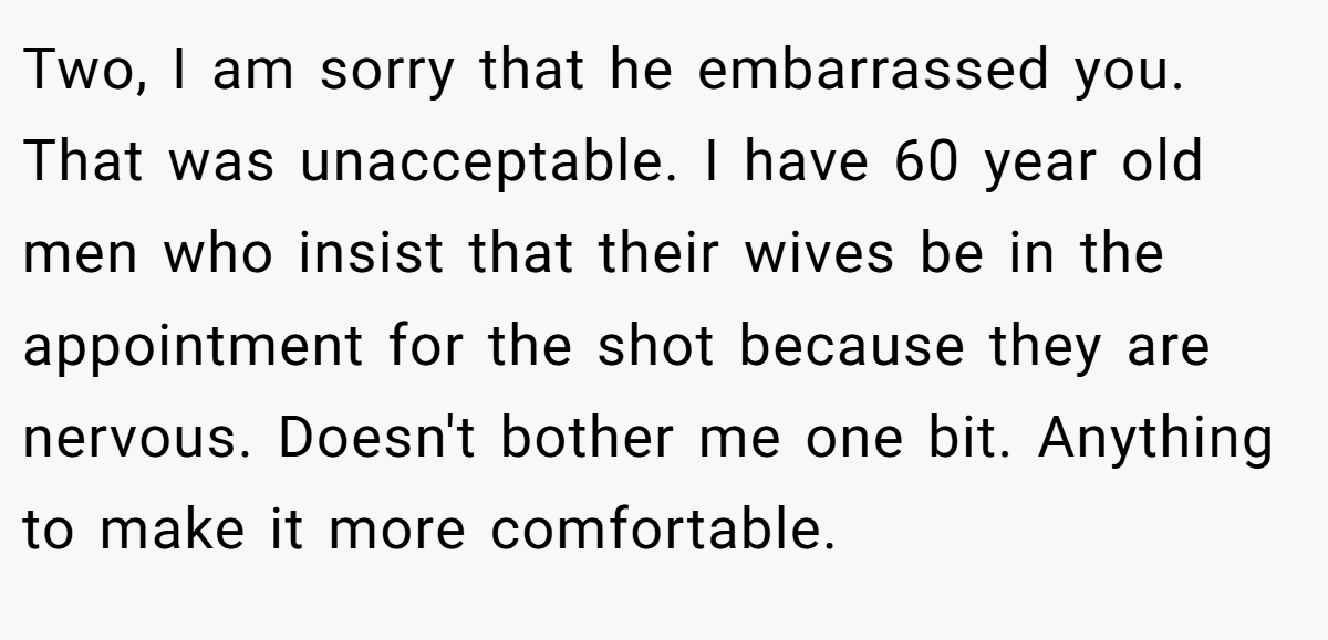 Two, I am sorry that he embarrassed you. That was unacceptable. I have 60 year old men who insist that their wives be in the appointment for the shot because they are nervous. Doesn't bother me one bit. Anything to make it more comfortable.