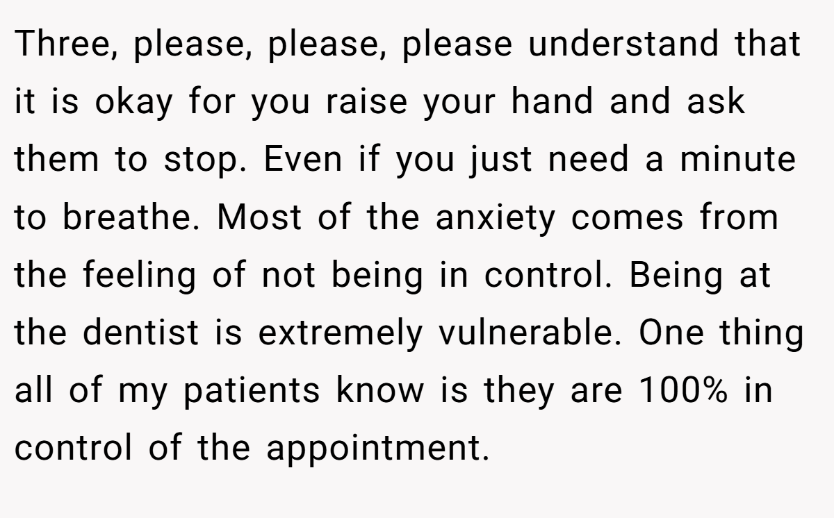 Three, please, please, please understand that it is okay for you raise your hand and ask them to stop. Even if you just need a minute to breathe. Most of the anxiety comes from the feeling of not being in control. Being at the dentist is extremely vulnerable. One thing all of my patients know is they are 100% in control of the appointment.