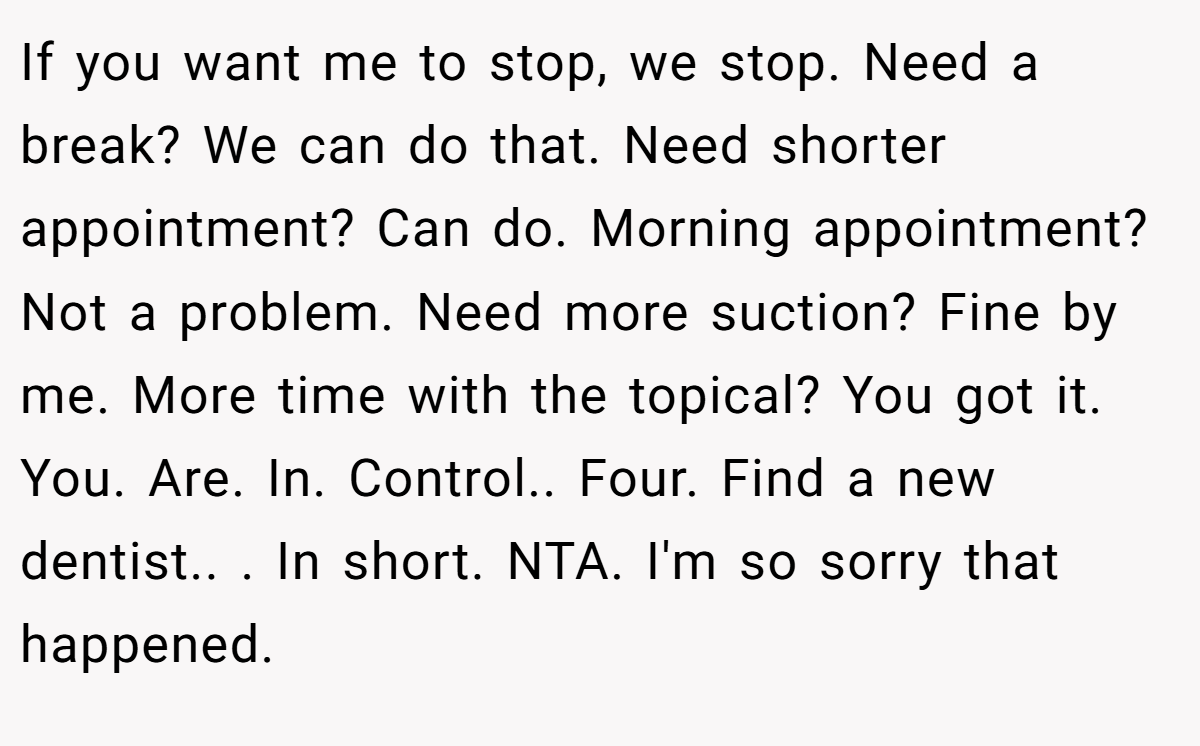 If you want me to stop, we stop. Need a break? We can do that. Need shorter appointment? Can do. Morning appointment? Not a problem. Need more suction? Fine by me. More time with the topical? You got it. You. Are. In. Control.. Four. Find a new dentist.. ​. In short. NTA. I'm so sorry that happened.
