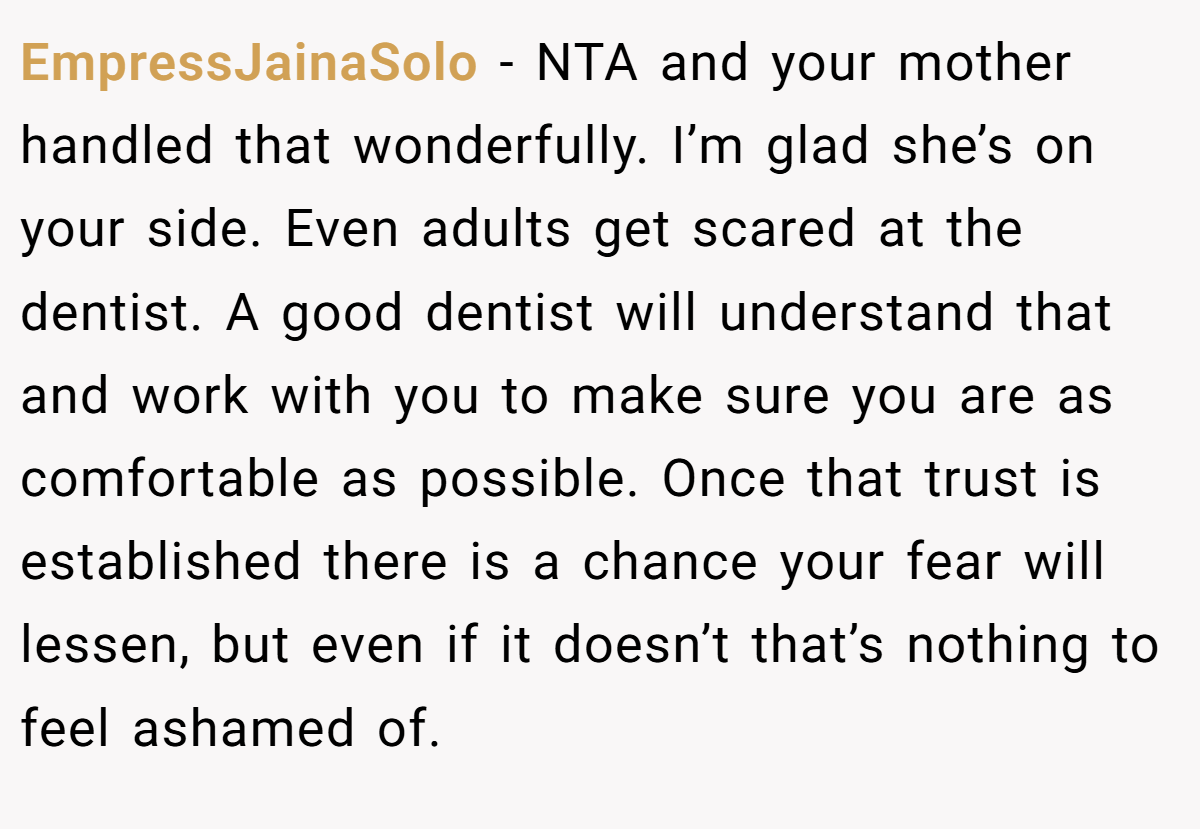 EmpressJainaSolo − NTA and your mother handled that wonderfully. I’m glad she’s on your side. Even adults get scared at the dentist. A good dentist will understand that and work with you to make sure you are as comfortable as possible. Once that trust is established there is a chance your fear will lessen, but even if it doesn’t that’s nothing to feel ashamed of.