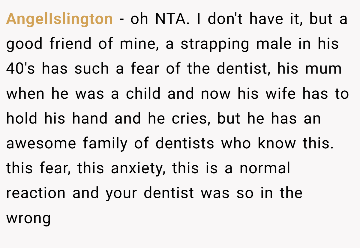 AngelIslington − oh NTA. I don't have it, but a good friend of mine, a strapping male in his 40's has such a fear of the dentist, his mum when he was a child and now his wife has to hold his hand and he cries, but he has an awesome family of dentists who know this. this fear, this anxiety, this is a normal reaction and your dentist was so in the wrong