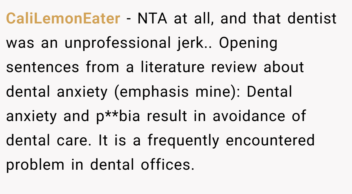 CaliLemonEater − NTA at all, and that dentist was an unprofessional jerk.. Opening sentences from a literature review about dental anxiety (emphasis mine): Dental anxiety and p**bia result in avoidance of dental care. It is a frequently encountered problem in dental offices.