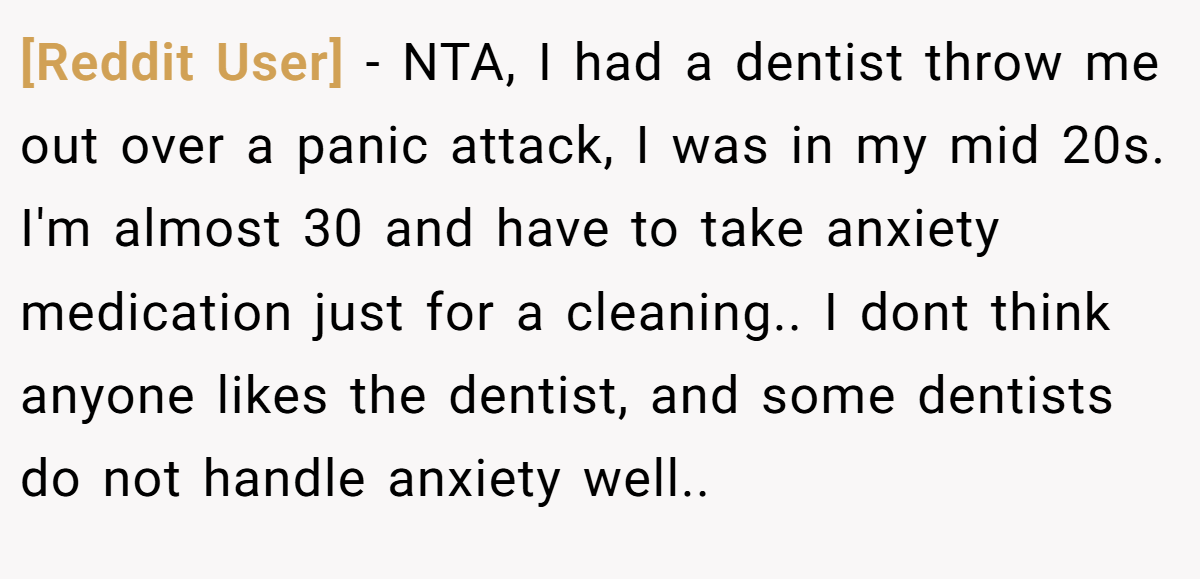 [Reddit User] − NTA, I had a dentist throw me out over a panic attack, I was in my mid 20s. I'm almost 30 and have to take anxiety medication just for a cleaning.. I dont think anyone likes the dentist, and some dentists do not handle anxiety well..