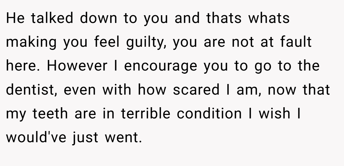 He talked down to you and thats whats making you feel guilty, you are not at fault here. However I encourage you to go to the dentist, even with how scared I am, now that my teeth are in terrible condition I wish I would've just went.