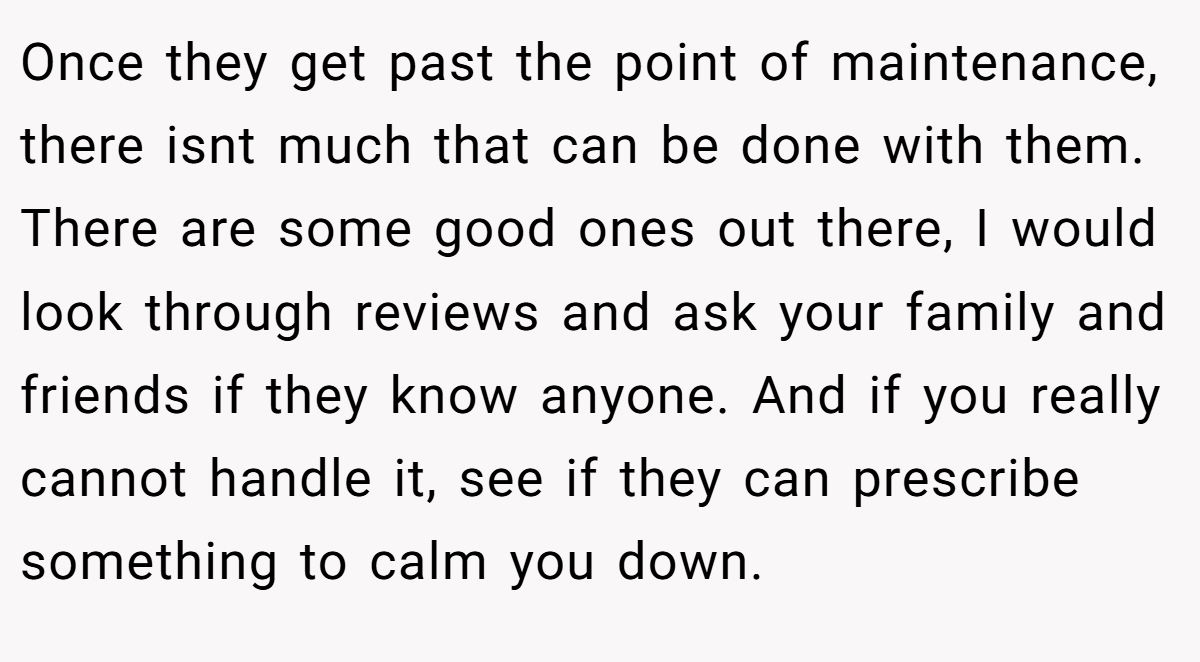 Once they get past the point of maintenance, there isnt much that can be done with them. There are some good ones out there, I would look through reviews and ask your family and friends if they know anyone. And if you really cannot handle it, see if they can prescribe something to calm you down.