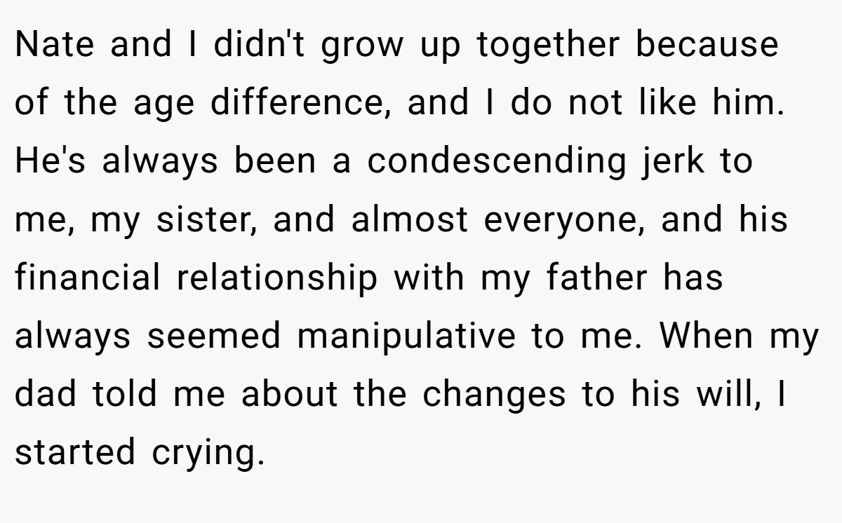 Nate and I didn't grow up together because of the age difference, and I do not like him. He's always been a condescending jerk to me, my sister, and almost everyone, and his financial relationship with my father has always seemed manipulative to me. When my dad told me about the changes to his will, I started crying.