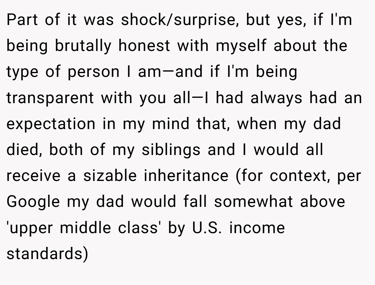 Part of it was shock/surprise, but yes, if I'm being brutally honest with myself about the type of person I am—and if I'm being transparent with you all—I had always had an expectation in my mind that, when my dad died, both of my siblings and I would all receive a sizable inheritance (for context, per Google my dad would fall somewhat above 'upper middle class' by U.S. income standards)