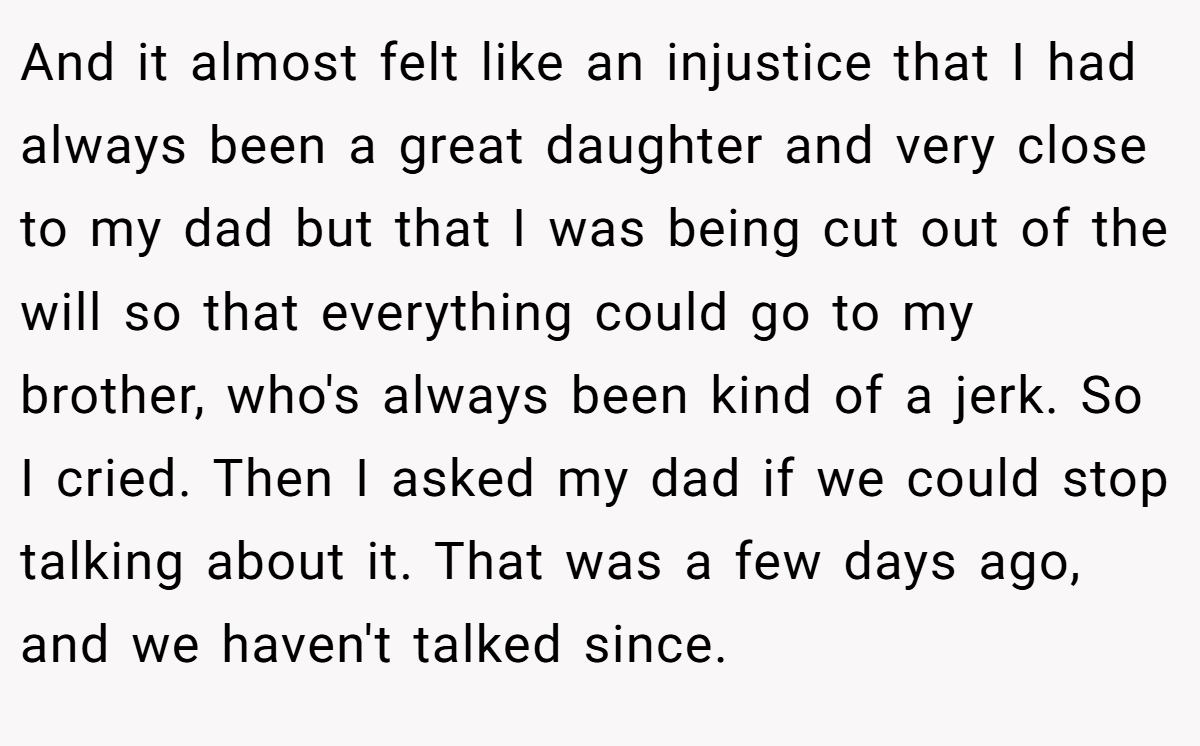 And it almost felt like an injustice that I had always been a great daughter and very close to my dad but that I was being cut out of the will so that everything could go to my brother, who's always been kind of a jerk. So I cried. Then I asked my dad if we could stop talking about it. That was a few days ago, and we haven't talked since.