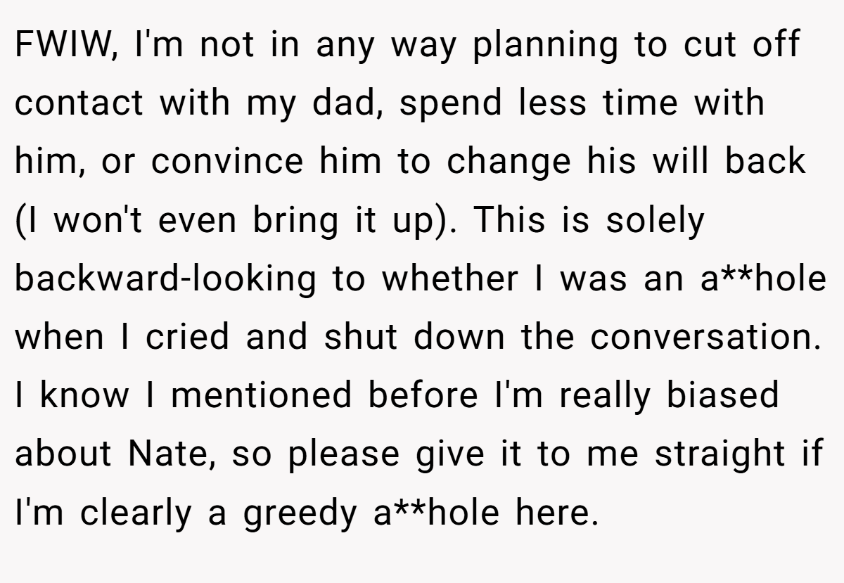 FWIW, I'm not in any way planning to cut off contact with my dad, spend less time with him, or convince him to change his will back (I won't even bring it up). This is solely backward-looking to whether I was an a**hole when I cried and shut down the conversation. I know I mentioned before I'm really biased about Nate, so please give it to me straight if I'm clearly a greedy a**hole here.