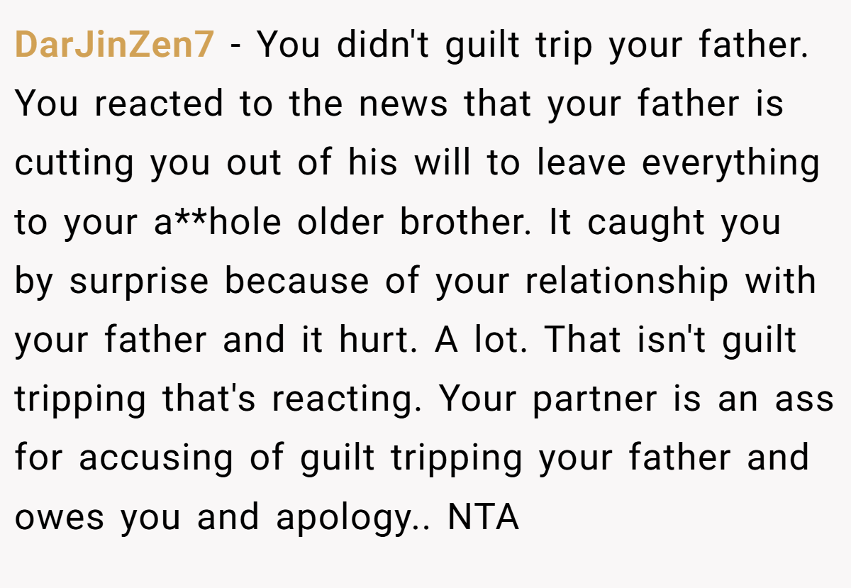 DarJinZen7 − You didn't guilt trip your father. You reacted to the news that your father is cutting you out of his will to leave everything to your a**hole older brother. It caught you by surprise because of your relationship with your father and it hurt. A lot. That isn't guilt tripping that's reacting. Your partner is an ass for accusing of guilt tripping your father and owes you and apology.. NTA