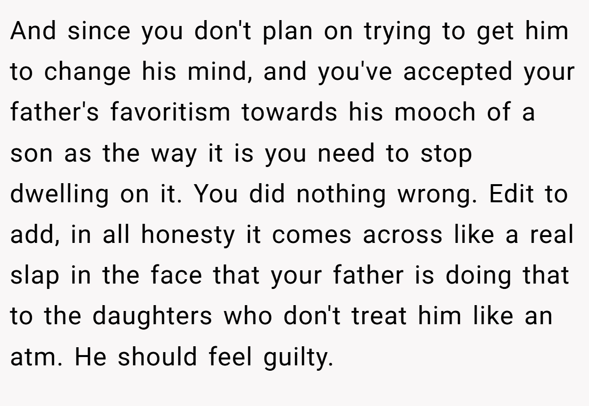 And since you don't plan on trying to get him to change his mind, and you've accepted your father's favoritism towards his mooch of a son as the way it is you need to stop dwelling on it. You did nothing wrong. Edit to add, in all honesty it comes across like a real slap in the face that your father is doing that to the daughters who don't treat him like an atm. He should feel guilty.