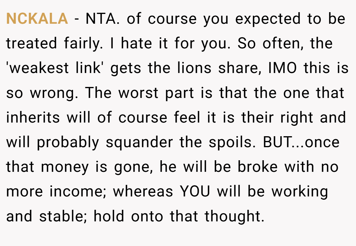 NCKALA − NTA. of course you expected to be treated fairly. I hate it for you. So often, the 'weakest link' gets the lions share, IMO this is so wrong. The worst part is that the one that inherits will of course feel it is their right and will probably squander the spoils. BUT...once that money is gone, he will be broke with no more income; whereas YOU will be working and stable; hold onto that thought.