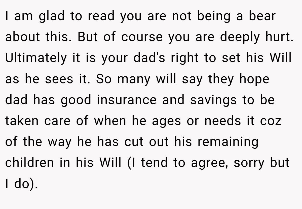 I am glad to read you are not being a bear about this. But of course you are deeply hurt. Ultimately it is your dad's right to set his Will as he sees it. So many will say they hope dad has good insurance and savings to be taken care of when he ages or needs it coz of the way he has cut out his remaining children in his Will (I tend to agree, sorry but I do).