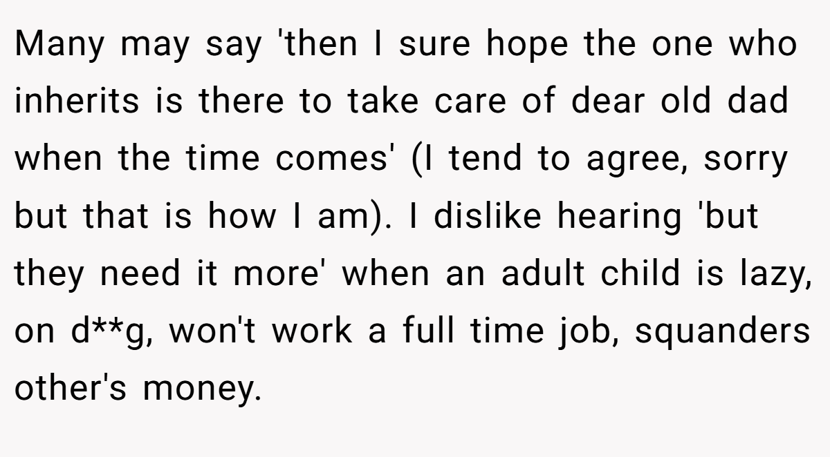 Many may say 'then I sure hope the one who inherits is there to take care of dear old dad when the time comes' (I tend to agree, sorry but that is how I am). I dislike hearing 'but they need it more' when an adult child is lazy, on d**g, won't work a full time job, squanders other's money.
