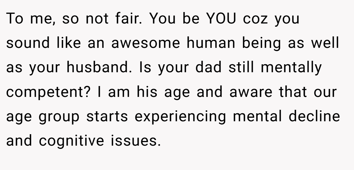 To me, so not fair. You be YOU coz you sound like an awesome human being as well as your husband. Is your dad still mentally competent? I am his age and aware that our age group starts experiencing mental decline and cognitive issues.