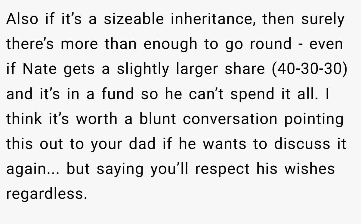 Also if it’s a sizeable inheritance, then surely there’s more than enough to go round - even if Nate gets a slightly larger share (40-30-30) and it’s in a fund so he can’t spend it all. I think it’s worth a blunt conversation pointing this out to your dad if he wants to discuss it again... but saying you’ll respect his wishes regardless.