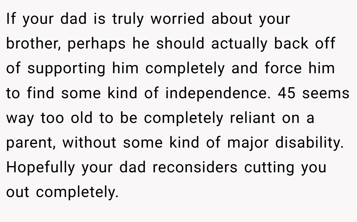 If your dad is truly worried about your brother, perhaps he should actually back off of supporting him completely and force him to find some kind of independence. 45 seems way too old to be completely reliant on a parent, without some kind of major disability. Hopefully your dad reconsiders cutting you out completely.