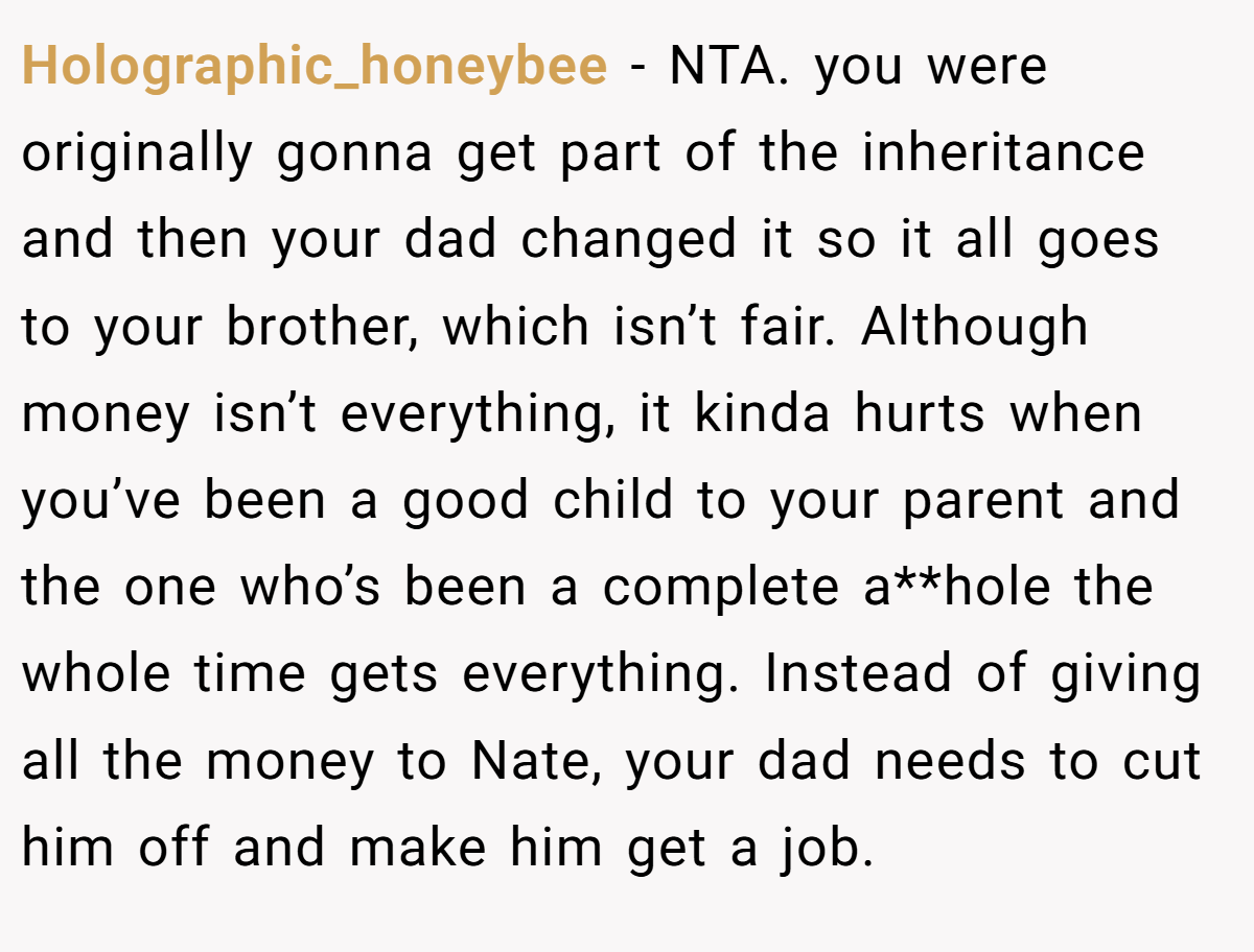 Holographic_honeybee − NTA. you were originally gonna get part of the inheritance and then your dad changed it so it all goes to your brother, which isn’t fair. Although money isn’t everything, it kinda hurts when you’ve been a good child to your parent and the one who’s been a complete a**hole the whole time gets everything. Instead of giving all the money to Nate, your dad needs to cut him off and make him get a job.