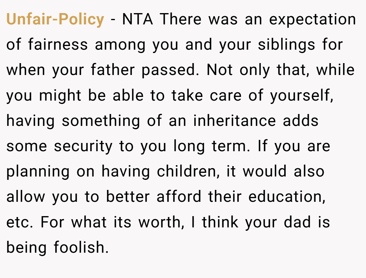 Unfair-Policy − NTA There was an expectation of fairness among you and your siblings for when your father passed. Not only that, while you might be able to take care of yourself, having something of an inheritance adds some security to you long term. If you are planning on having children, it would also allow you to better afford their education, etc. For what its worth, I think your dad is being foolish.