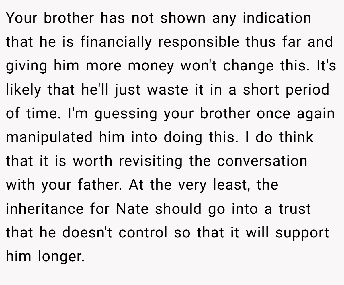 Your brother has not shown any indication that he is financially responsible thus far and giving him more money won't change this. It's likely that he'll just waste it in a short period of time. I'm guessing your brother once again manipulated him into doing this. I do think that it is worth revisiting the conversation with your father. At the very least, the inheritance for Nate should go into a trust that he doesn't control so that it will support him longer.