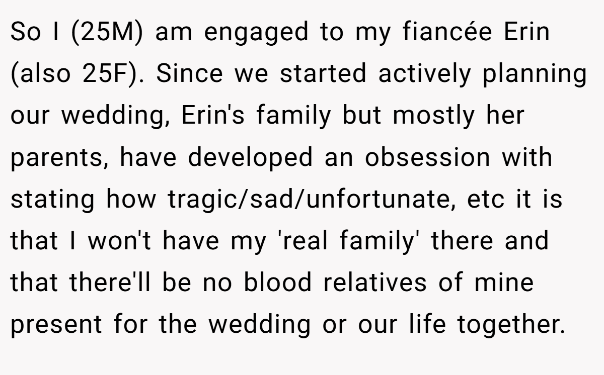 So I (25M) am engaged to my fiancée Erin (also 25F). Since we started actively planning our wedding, Erin's family but mostly her parents, have developed an obsession with stating how tragic/sad/unfortunate, etc it is that I won't have my 'real family' there and that there'll be no blood relatives of mine present for the wedding or our life together.