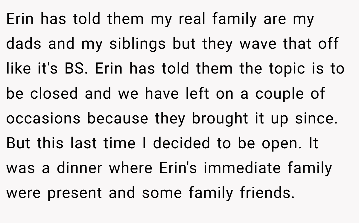 Erin has told them my real family are my dads and my siblings but they wave that off like it's BS. Erin has told them the topic is to be closed and we have left on a couple of occasions because they brought it up since. But this last time I decided to be open. It was a dinner where Erin's immediate family were present and some family friends.