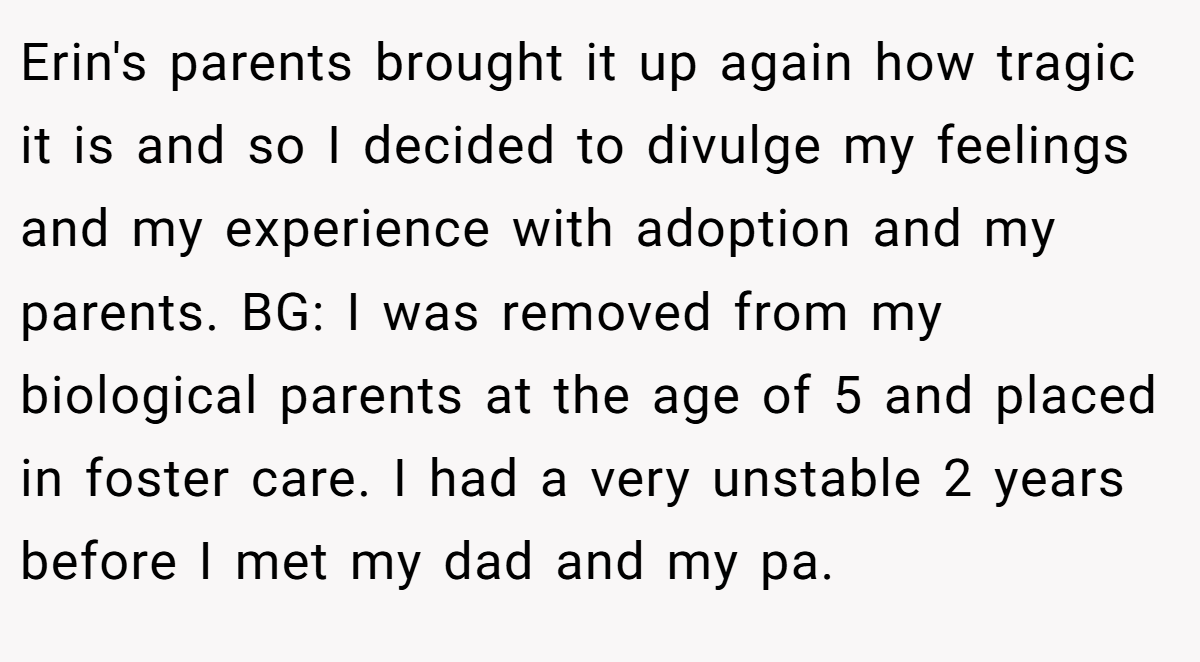 Erin's parents brought it up again how tragic it is and so I decided to divulge my feelings and my experience with adoption and my parents. BG: I was removed from my biological parents at the age of 5 and placed in foster care. I had a very unstable 2 years before I met my dad and my pa.