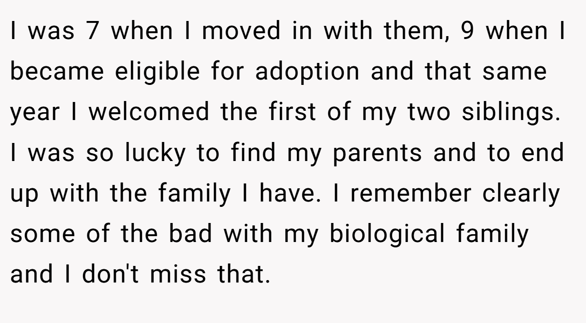 I was 7 when I moved in with them, 9 when I became eligible for adoption and that same year I welcomed the first of my two siblings. I was so lucky to find my parents and to end up with the family I have. I remember clearly some of the bad with my biological family and I don't miss that.