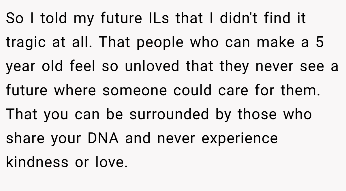 So I told my future ILs that I didn't find it tragic at all. That people who can make a 5 year old feel so unloved that they never see a future where someone could care for them. That you can be surrounded by those who share your DNA and never experience kindness or love.