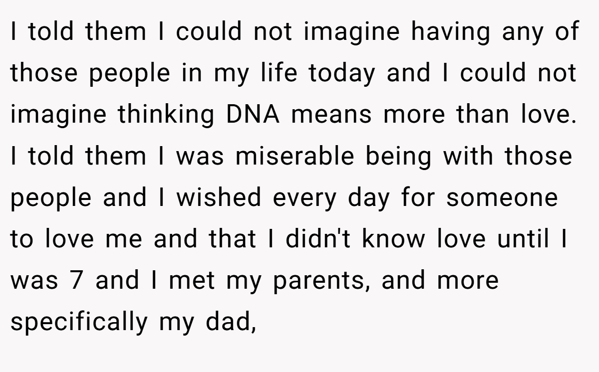 I told them I could not imagine having any of those people in my life today and I could not imagine thinking DNA means more than love. I told them I was miserable being with those people and I wished every day for someone to love me and that I didn't know love until I was 7 and I met my parents, and more specifically my dad,