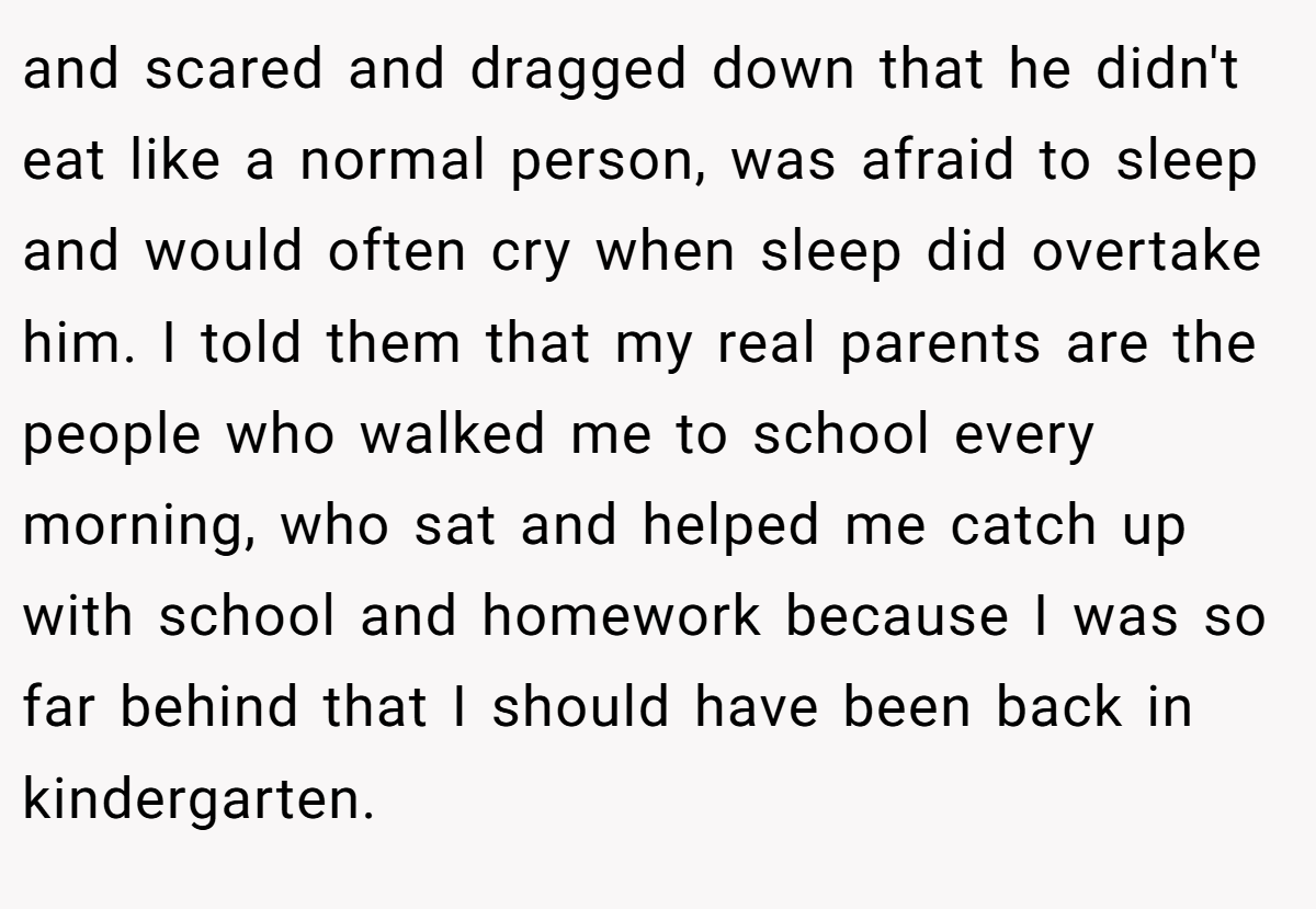 and scared and dragged down that he didn't eat like a normal person, was afraid to sleep and would often cry when sleep did overtake him. I told them that my real parents are the people who walked me to school every morning, who sat and helped me catch up with school and homework because I was so far behind that I should have been back in kindergarten.