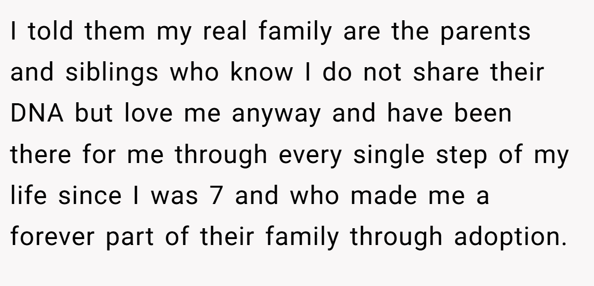 I told them my real family are the parents and siblings who know I do not share their DNA but love me anyway and have been there for me through every single step of my life since I was 7 and who made me a forever part of their family through adoption.