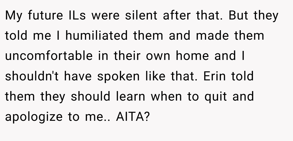 My future ILs were silent after that. But they told me I humiliated them and made them uncomfortable in their own home and I shouldn't have spoken like that. Erin told them they should learn when to quit and apologize to me.. AITA?