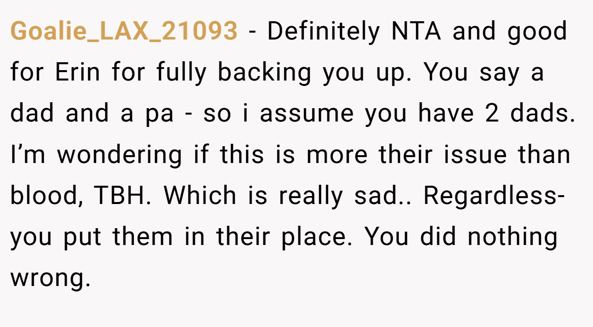 Goalie_LAX_21093 - Definitely NTA and good for Erin for fully backing you up. You say a dad and a pa - so i assume you have 2 dads. I’m wondering if this is more their issue than blood, TBH. Which is really sad.. Regardless- you put them in their place. You did nothing wrong.
